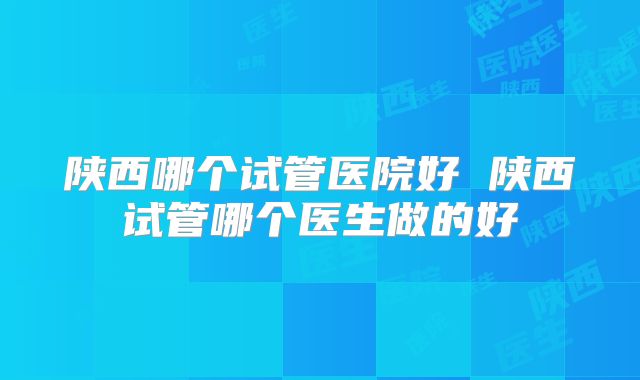 陕西哪个试管医院好 陕西试管哪个医生做的好