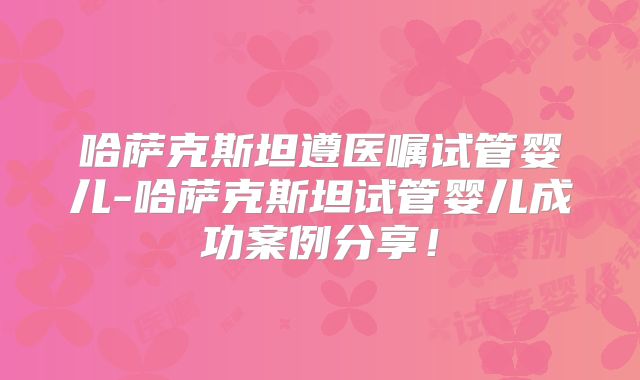 哈萨克斯坦遵医嘱试管婴儿-哈萨克斯坦试管婴儿成功案例分享!