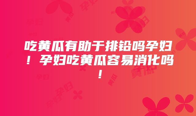 吃黄瓜有助于排铅吗孕妇！孕妇吃黄瓜容易消化吗！