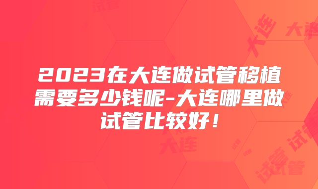 2023在大连做试管移植需要多少钱呢-大连哪里做试管比较好!