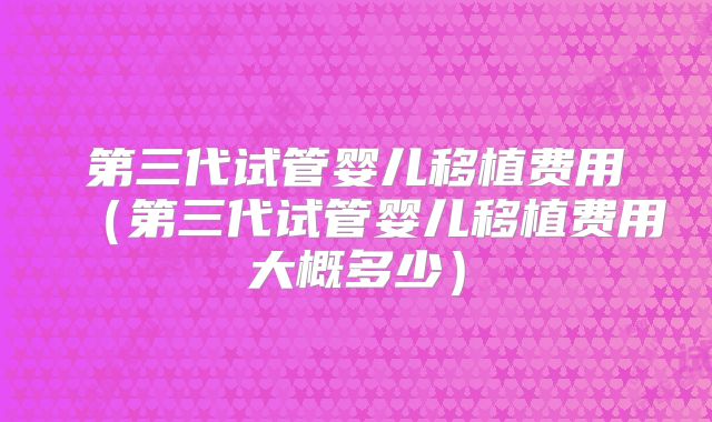 第三代试管婴儿移植费用（第三代试管婴儿移植费用大概多少）