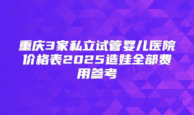 重庆3家私立试管婴儿医院价格表2025造娃全部费用参考