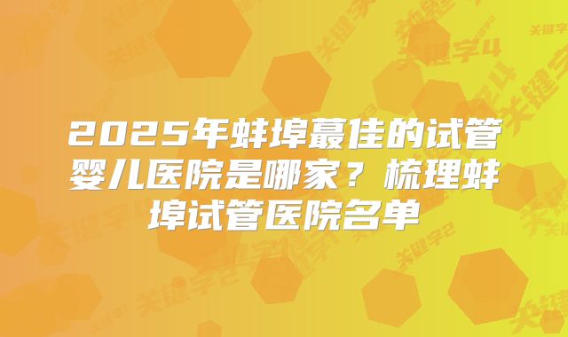 2025年蚌埠蕞佳的试管婴儿医院是哪家？梳理蚌埠试管医院名单