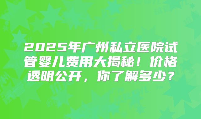 2025年广州私立医院试管婴儿费用大揭秘！价格透明公开，你了解多少？