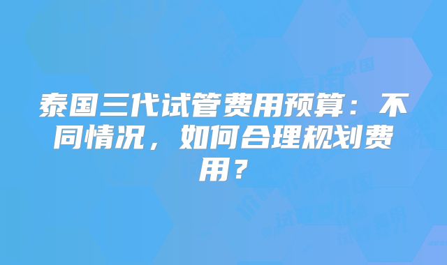 泰国三代试管费用预算：不同情况，如何合理规划费用？