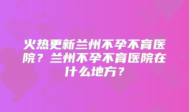 火热更新兰州不孕不育医院？兰州不孕不育医院在什么地方？