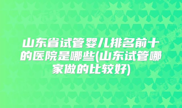 山东省试管婴儿排名前十的医院是哪些(山东试管哪家做的比较好)