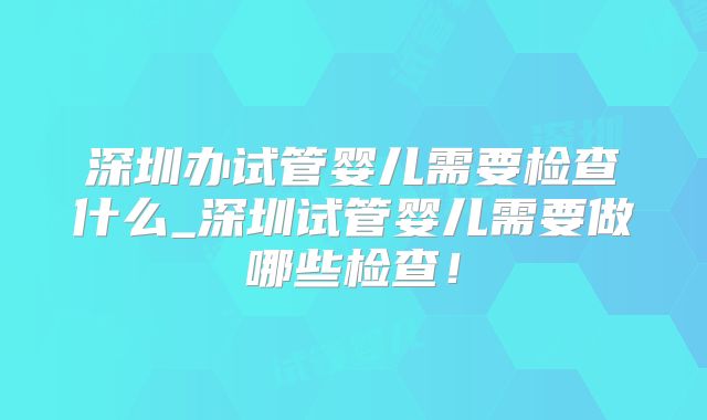 深圳办试管婴儿需要检查什么_深圳试管婴儿需要做哪些检查！