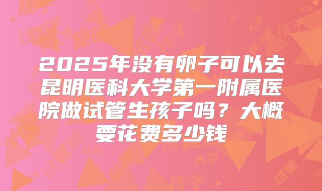 2025年没有卵子可以去昆明医科大学第一附属医院做试管生孩子吗？大概要花费多少钱