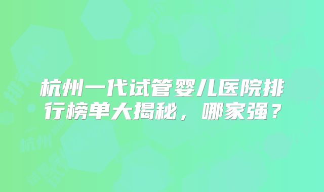 杭州一代试管婴儿医院排行榜单大揭秘,哪家强?