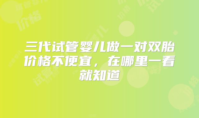 三代试管婴儿做一对双胎价格不便宜，在哪里一看就知道