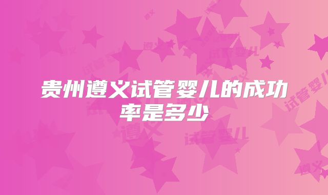 贵州遵义试管婴儿的成功率是多少