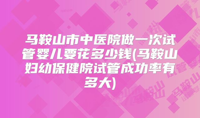 马鞍山市中医院做一次试管婴儿要花多少钱(马鞍山妇幼保健院试管成功率有多大)