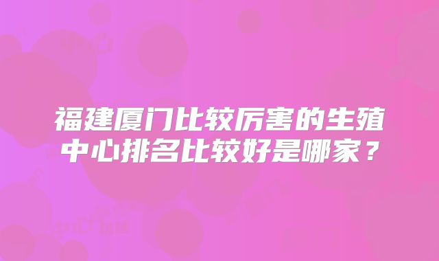 福建厦门比较厉害的生殖中心排名比较好是哪家?