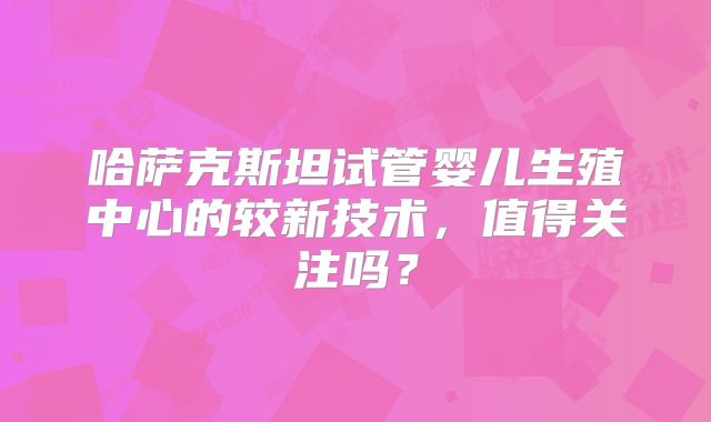 哈萨克斯坦试管婴儿生殖中心的较新技术，值得关注吗？