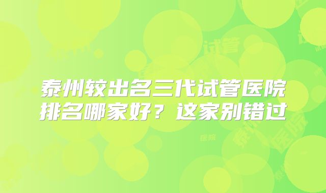 泰州较出名三代试管医院排名哪家好？这家别错过