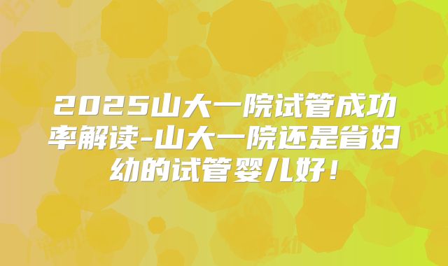 2025山大一院试管成功率解读-山大一院还是省妇幼的试管婴儿好！