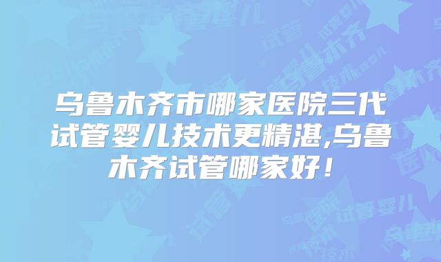 乌鲁木齐市哪家医院三代试管婴儿技术更精湛,乌鲁木齐试管哪家好!