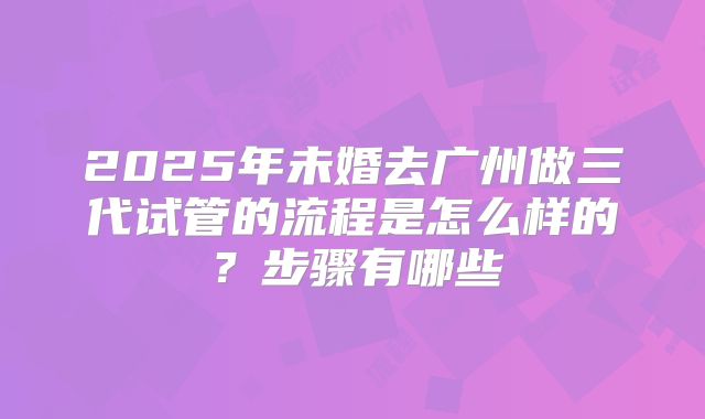 2025年未婚去广州做三代试管的流程是怎么样的?步骤有哪些