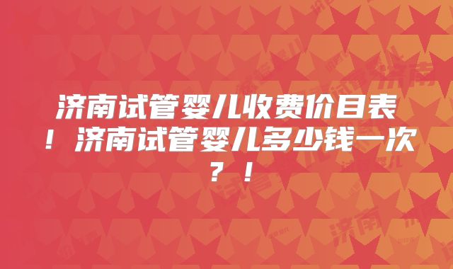 济南试管婴儿收费价目表！济南试管婴儿多少钱一次？！