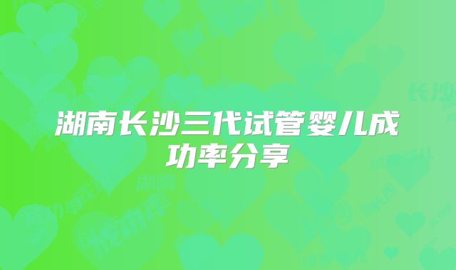 湖南长沙三代试管婴儿成功率分享