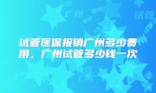 试管医保报销广州多少费用，广州试管多少钱一次