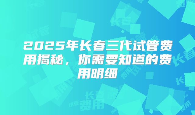 2025年长春三代试管费用揭秘,你需要知道的费用明细