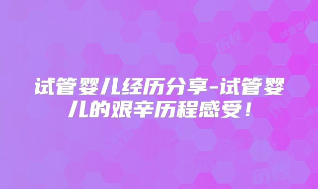 试管婴儿经历分享-试管婴儿的艰辛历程感受!