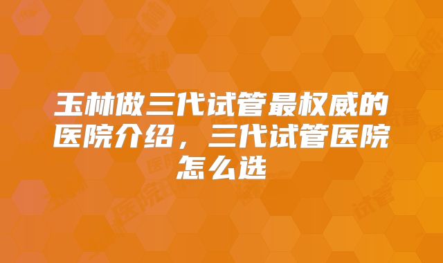 玉林做三代试管最权威的医院介绍，三代试管医院怎么选