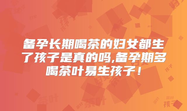 备孕长期喝茶的妇女都生了孩子是真的吗,备孕期多喝茶叶易生孩子!