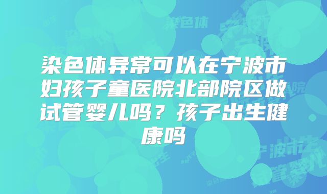 染色体异常可以在宁波市妇孩子童医院北部院区做试管婴儿吗?孩子出生健康吗