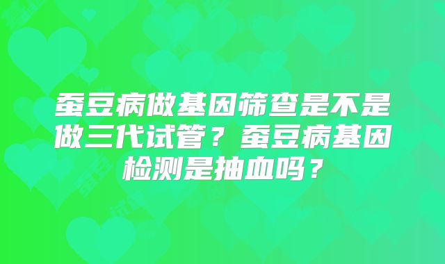 蚕豆病做基因筛查是不是做三代试管？蚕豆病基因检测是抽血吗？