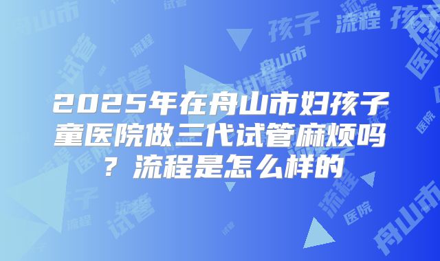 2025年在舟山市妇孩子童医院做三代试管麻烦吗?流程是怎么样的