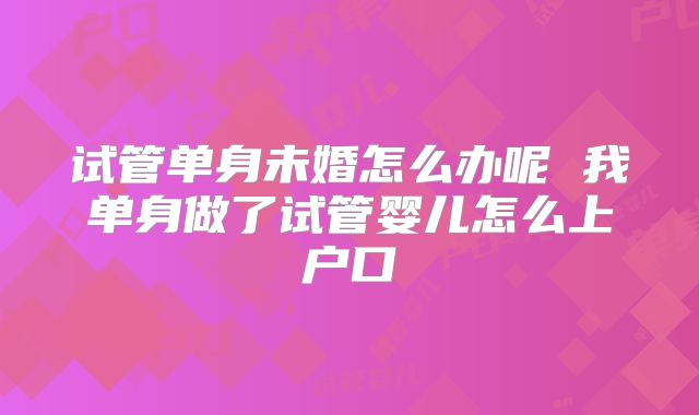 试管单身未婚怎么办呢 我单身做了试管婴儿怎么上户口