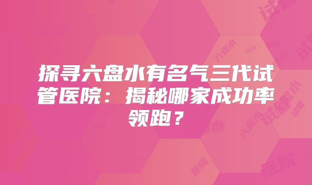 探寻六盘水有名气三代试管医院：揭秘哪家成功率领跑？