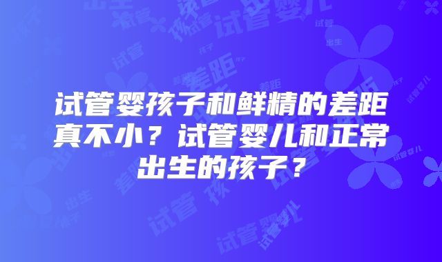 试管婴孩子和鲜精的差距真不小?试管婴儿和正常出生的孩子?