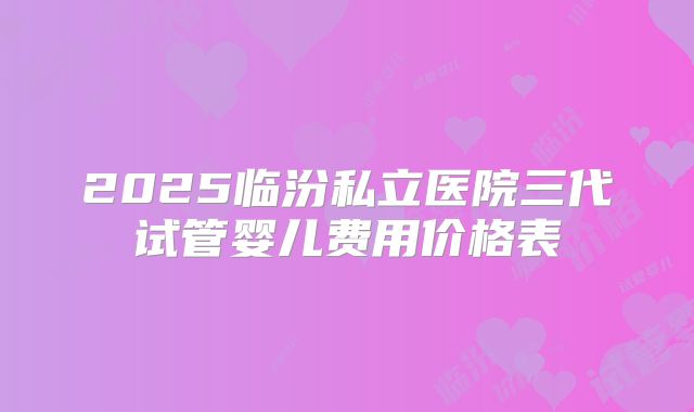 2025临汾私立医院三代试管婴儿费用价格表