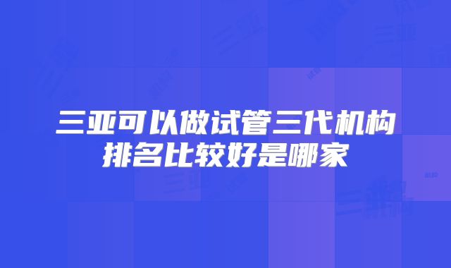 三亚可以做试管三代机构排名比较好是哪家