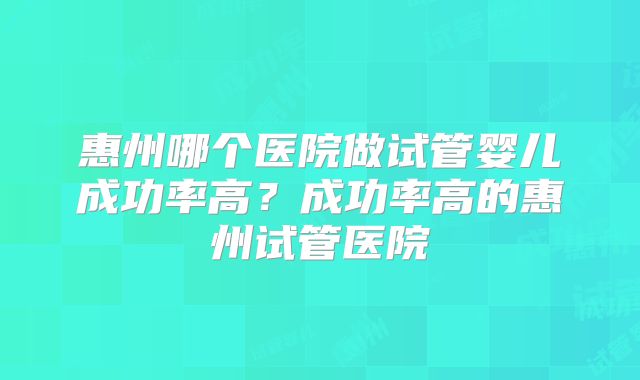 惠州哪个医院做试管婴儿成功率高?成功率高的惠州试管医院