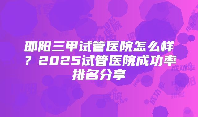 邵阳三甲试管医院怎么样？2025试管医院成功率排名分享