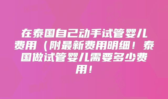 在泰国自己动手试管婴儿费用（附最新费用明细！泰国做试管婴儿需要多少费用！