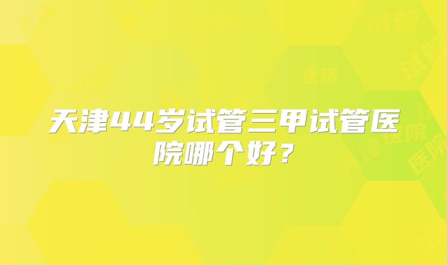 天津44岁试管三甲试管医院哪个好？