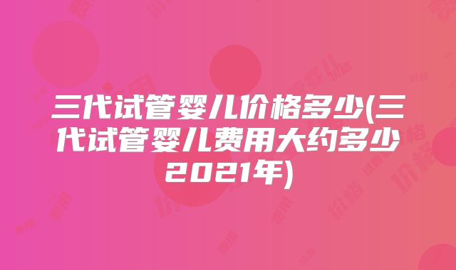 三代试管婴儿价格多少(三代试管婴儿费用大约多少2021年)