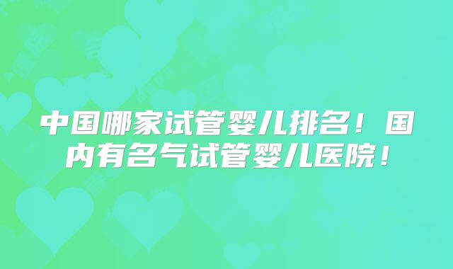 中国哪家试管婴儿排名！国内有名气试管婴儿医院！