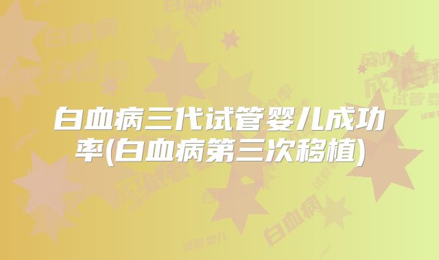 白血病三代试管婴儿成功率(白血病第三次移植)