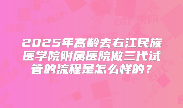 2025年高龄去右江民族医学院附属医院做三代试管的流程是怎么样的?