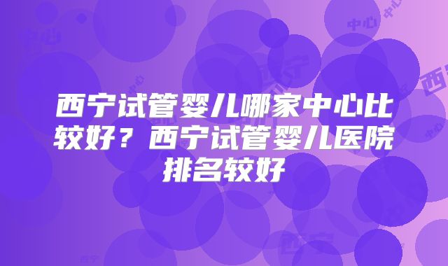 西宁试管婴儿哪家中心比较好？西宁试管婴儿医院排名较好