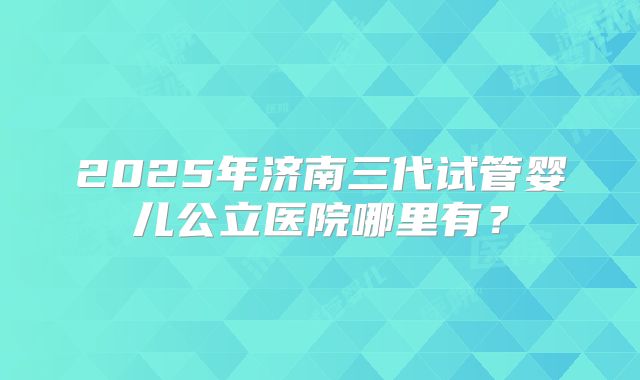 2025年济南三代试管婴儿公立医院哪里有？