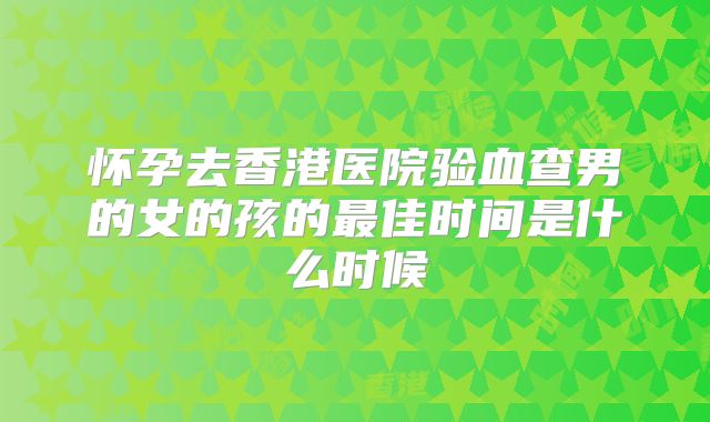 怀孕去香港医院验血查男的女的孩的最佳时间是什么时候