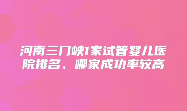 河南三门峡1家试管婴儿医院排名、哪家成功率较高